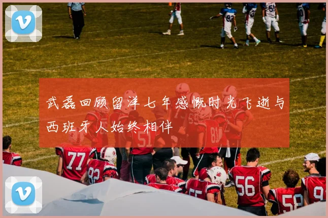 武磊回顾留洋七年感慨时光飞逝与西班牙人始终相伴