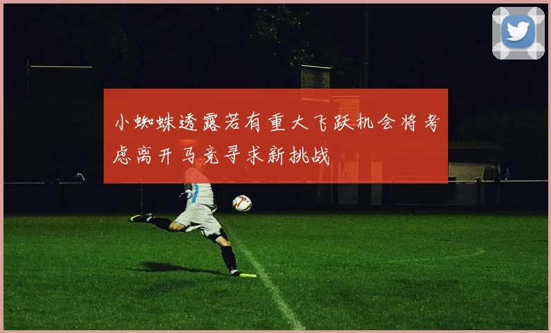 小蜘蛛透露若有重大飞跃机会将考虑离开马竞寻求新挑战
