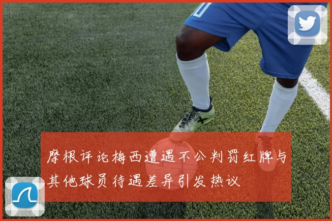 摩根评论梅西遭遇不公判罚红牌与其他球员待遇差异引发热议