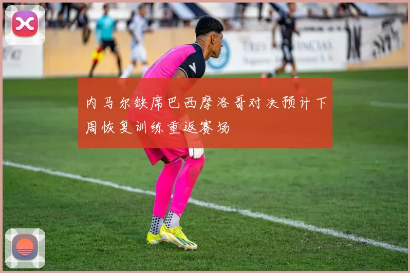 内马尔缺席巴西摩洛哥对决预计下周恢复训练重返赛场