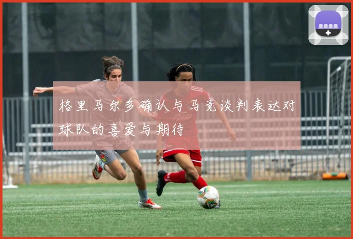 格里马尔多确认与马竞谈判表达对球队的喜爱与期待