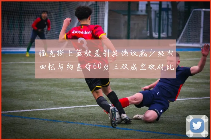福克斯上篮被盖引发热议威少经典回忆与约基奇60分三双成空砍对比