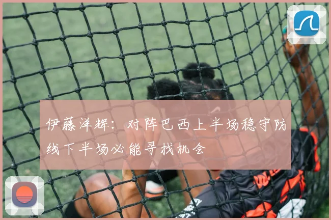 伊藤洋辉：对阵巴西上半场稳守防线下半场必能寻找机会