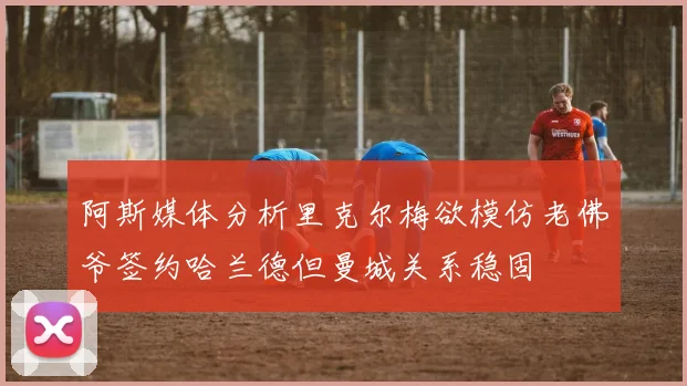 阿斯媒体分析里克尔梅欲模仿老佛爷签约哈兰德但曼城关系稳固