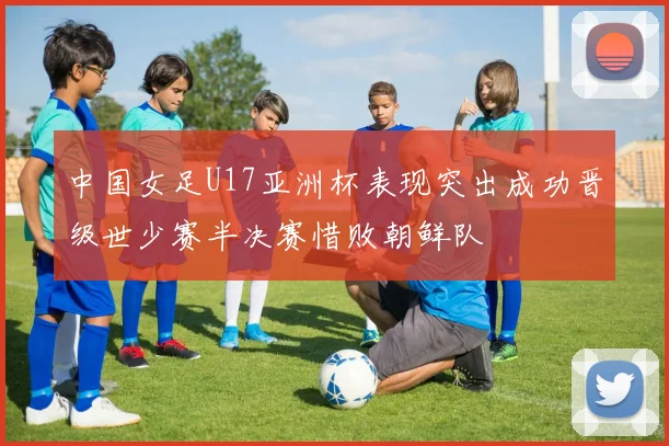中国女足U17亚洲杯表现突出成功晋级世少赛半决赛惜败朝鲜队