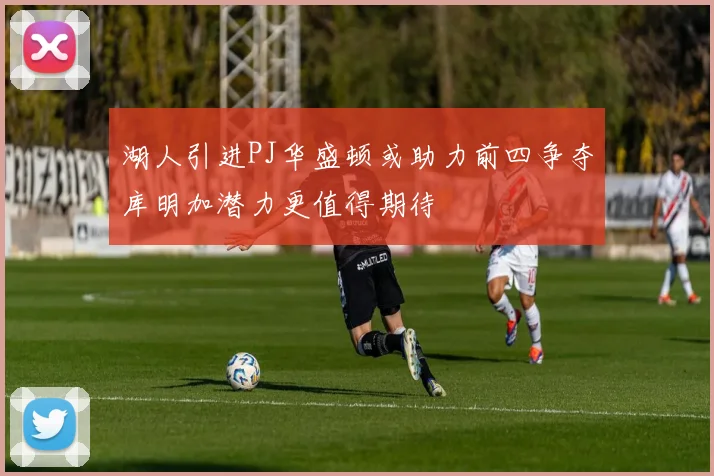湖人引进PJ华盛顿或助力前四争夺库明加潜力更值得期待