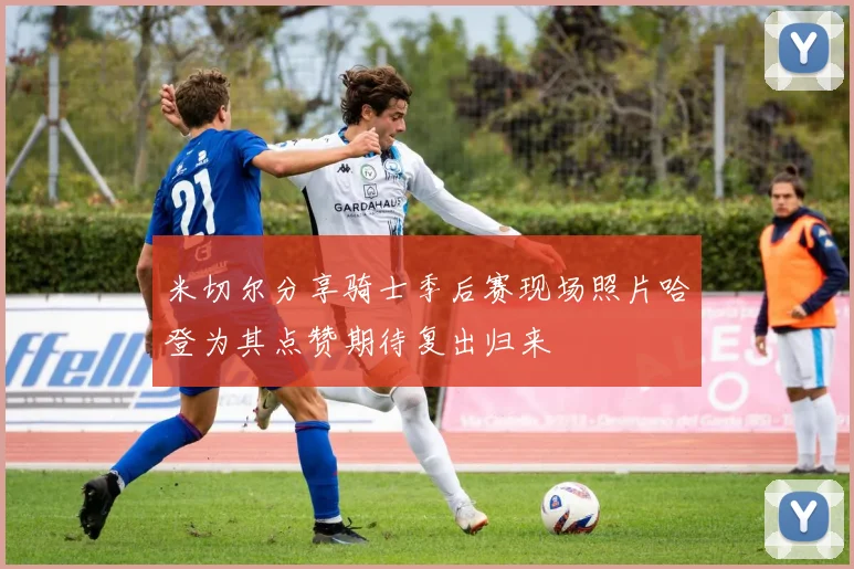 米切尔分享骑士季后赛现场照片哈登为其点赞期待复出归来