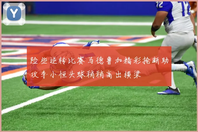 险些逆转比赛马德鲁加精彩抢断助攻李小恒头球稍稍高出横梁
